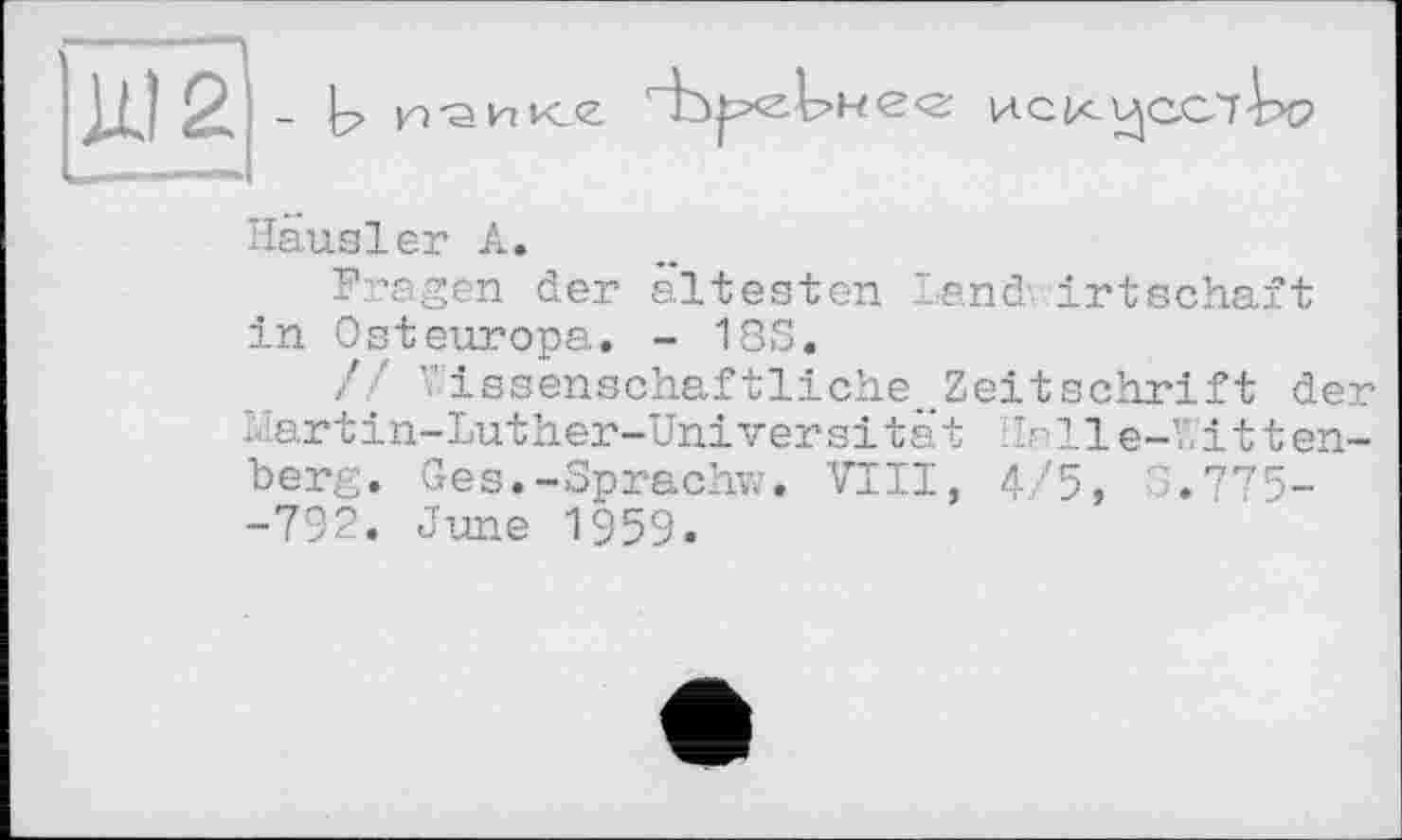 ﻿- У и'аике
иск
Hausier А.
Fragen der ältesten Land- irtschäft in Osteuropa. - 18S.
// ’’issenschaftliche. Zeitschrift der hartin-Luther-Universität Ilalle-Witten-berg. Ges.-Sprach;?. VIII, 4/5, 3.775--792. June 1959.